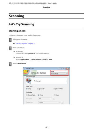 Page 67Scanning
Let’s Try Scanning
Starting a Scan
Let’s scan a document to get used to the process.
A
Place your document.
& “Placing Originals” on page 33
B
Start Epson Scan.
❏Windows:
Double-click the Epson Scan icon on the desktop.
❏Mac OS X:
Select Applications > Epson Software > EPSON Scan.
C
Select Home Mode.
WP-4511/4515/4521/4525/4530/4531/4535/4540/4545     User’s Guide
Scanning
67
 