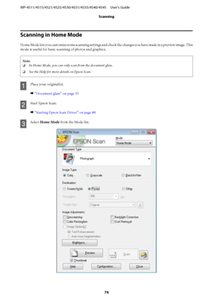Page 74Scanning in Home Mode
Home Mode lets you customize some scanning settings and check the changes you have made in a preview image. This
mode is useful for basic scanning of photos and graphics.
Note:
❏In Home Mode, you can only scan from the document glass.
❏See the Help for more details on Epson Scan.
A
Place your original(s).
& “Document glass” on page 35
B
Start Epson Scan.
& “Starting Epson Scan Driver” on page 88
C
Select Home Mode from the Mode list.
WP-4511/4515/4521/4525/4530/4531/4535/4540/4545...