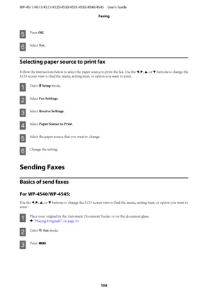 Page 104E
Press OK.
F
Select Yes.
Selecting paper source to print fax
Follow the instructions below to select the paper source to print the fax. Use the l, r, u, or d buttons to change the
LCD screen view to find the menu, setting item, or option you want to enter.
A
Enter F Setup mode.
B
Select Fax Settings.
C
Select Receive Settings.
D
Select Paper Source to Print.
E
Select the paper source that you want to change.
F
Change the setting.
Sending Faxes
Basics of send faxes
For WP-4540/WP-4545:
Use the l, r, u,...