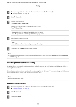 Page 106
A
Place your original in the Automatic Document Feeder or on the document glass.
& “Placing Originals” on page 33
B
Enter  K Fax  mode.
C
For WP-4540/WP-4545:
Press  Speed Dial  or Group Dial .
Press 
  Speed Dial .

Press 
 Speed Dial to switch the speed  dial list or group dial list.
D
Select the entry number to send.
Note:
Press x Menu  and select  Send Settings  to change the settings.
E
Press one of the  x Start  buttons to start sending.
Note:
To scan and fax both sides of your original, load  the...