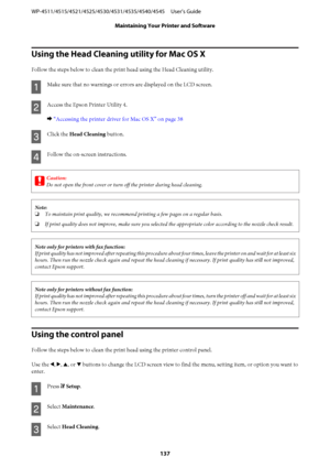 Page 137Using the Head Cleaning utility for Mac OS X
Follow the steps below to clean the print head using the Head Cleaning utility.
A
Make sure that no warnings or errors are displayed on the LCD screen.
B
Access the Epson Printer Utility 4.
& “Accessing the printer driver for Mac OS X” on page 38
C
Click the Head Cleaning button.
D
Follow the on-screen instructions.
c
Caution:
Do not open the front cover or turn off the printer during head cleaning.
Note:
❏To maintain print quality, we recommend printing a few...