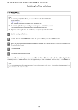 Page 148For Mac OS X
Note:
❏To uninstall your printer software you need to download the Uninstall Center.
Access the site at:
http://www.epson.com
Next, select the support section of your local Epson Web site.
❏To uninstall applications, you must log on to a Computer Administrator account.
You cannot uninstall programs if you log on as a limited account user.
❏Depending on the application, the Installer may be separated from the Uninstaller.
A
Quit all running applications.
B
Double-click the Uninstall Center...