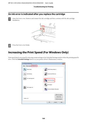 Page 169An ink error is indicated after you replace the cartridge
A
Open the front cover. Remove and reinsert the ink cartridge and then continue with the ink cartridge
installation.
B
Close the front cover firmly.
Increasing the Print Speed (For Windows Only)
Print speed may be increased by selecting certain settings in the Extended Settings window when the printing speed is
slow. Click the Extended Settings button on your printer driver’s Maintenance window.
WP-4511/4515/4521/4525/4530/4531/4535/4540/4545...