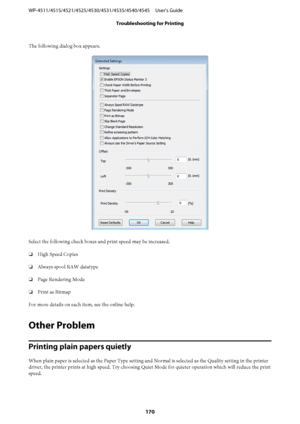 Page 170The following dialog box appears.
Select the following check boxes and print speed may be increased.
❏High Speed Copies
❏Always spool RAW datatype
❏Page Rendering Mode
❏Print as Bitmap
For more details on each item, see the online help.
Other Problem
Printing plain papers quietly
When plain paper is selected as the Paper Type setting and Normal is selected as the Quality setting in the printer
driver, the printer prints at high speed. Try choosing Quiet Mode for quieter operation which will reduce the...