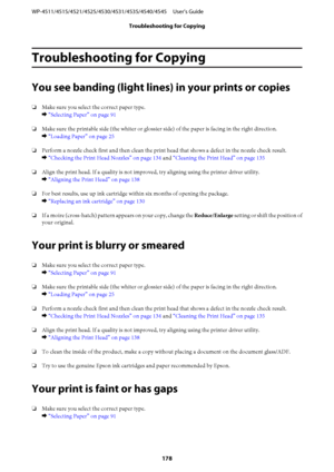 Page 178Troubleshooting for Copying
You see banding (light lines) in your prints or copies
❏Make sure you select the correct paper type.
& “Selecting Paper” on page 91
❏Make sure the printable side (the whiter or glossier side) of the paper is facing in the right direction.
& “Loading Paper” on page 25
❏Perform a nozzle check first and then clean the print head that shows a defect in the nozzle check result.
& “Checking the Print Head Nozzles” on page 134 and “Cleaning the Print Head” on page 135
❏Align the...