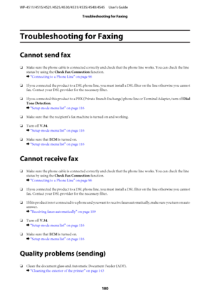 Page 180Troubleshooting for Faxing
Cannot send fax
❏Make sure the phone cable is connected correctly and check that the phone line works. You can check the line
status by using the Check Fax Connection function.
& “Connecting to a Phone Line” on page 96
❏If you connected the product to a DSL phone line, you must install a DSL filter on the line otherwise you cannot
fax. Contact your DSL provider for the necessary filter.
❏If you connected this product to a PBX (Private Branch Exchange) phone line or Terminal...