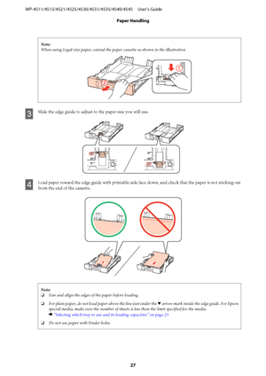 Page 27Note:
When using Legal-size paper, extend the paper cassette as shown in the illustration.
C
Slide the edge guide to adjust to the paper size you will use.
D
Load paper toward the edge guide with printable side face down, and check that the paper is not sticking out
from the end of the cassette.
Note:
❏Fan and align the edges of the paper before loading.
❏For plain paper, do not load paper above the line just under the d arrow mark inside the edge guide. For Epson
special media, make sure the number of...