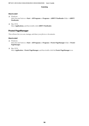 Page 90How to start
❏Windows:
Select the start button or Start > All Programs or Programs > ABBYY FineReader folder > ABBYY
FineReader.
❏Mac OS X:
Select Applications, and then double-click ABBYY FineReader.
Presto! PageManager
This software lets you scan, manage, and share your photos or documents.
How to start
❏Windows:
Select the start button or Start > All Programs or Programs > Presto! PageManager folder > Presto!
PageManager.
❏Mac OS X:
Select Application > Presto! PageManager, and then double-click the...