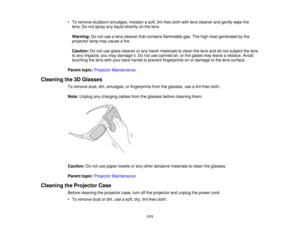 Page 111

•
To remove stubborn smudges, moistenasoft, lint-free clothwithlens cleaner andgently wipethe
 lens.
Donot spray anyliquid directly onthe lens.
 Warning:
Donot use alens cleaner thatcontains flammable gas.Thehigh heat generated bythe
 projector
lampmaycause afire.
 Caution:
Donot use glass cleaner orany harsh materials toclean thelens anddonot subject thelens
 to
any impacts; youmay damage it.Do not use canned air,orthe gases mayleave aresidue. Avoid
 touching
thelens withyour bare hands toprevent...