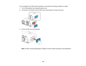 Page 116

You
canreplace theairfilter while theprojector ismounted tothe ceiling orplaced onatable.
 1.
Turn offthe projector andunplug thepower cord.
 2.
Liftthe tabonthe bottom ofthe airfilter cover andpulldown toremove thecover.
 3.
Pull theairfilter outofthe projector.
 Note:
Airfilters contain polypropylene. Disposeofused airfilters according tolocal regulations.
 116   