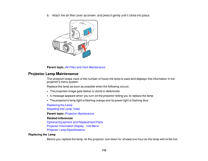 Page 118

6.
Attach theairfilter cover asshown, andpress itgently untilitclicks intoplace.
 Parent
topic:AirFilter andVent Maintenance
 Projector
LampMaintenance
 The
projector keepstrackofthe number ofhours thelamp isused anddisplays thisinformation inthe
 projectors
menusystem.
 Replace
thelamp assoon aspossible whenthefollowing occurs:
 •
The projected imagegetsdarker orstarts todeteriorate
 •
Amessage appearswhenyouturn onthe projector tellingyoutoreplace thelamp
 •
The projectors lamplightisflashing...
