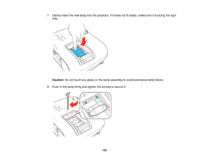 Page 122

7.
Gently insertthenew lamp intotheprojector. Ifitdoes notfiteasily, makesureitis facing theright
 way.

Caution:
Donot touch anyglass onthe lamp assembly toavoid premature lampfailure.
 8.
Push inthe lamp firmly andtighten thescrews tosecure it.
 122   