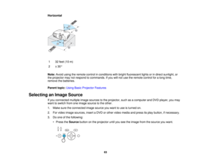 Page 63

Horizontal

1
 32
feet (10m)
 2
 ±
30 °
 Note:
Avoidusingtheremote controlinconditions withbright fluorescent lightsorindirect sunlight, or
 the
projector maynotrespond tocommands. Ifyou willnot use theremote controlforalong time,
 remove
thebatteries.
 Parent
topic:UsingBasicProjector Features
 Selecting
anImage Source
 If
you connected multipleimagesources tothe projector, suchasacomputer andDVD player, youmay
 want
toswitch fromoneimage source tothe other.
 1.
Make suretheconnected imagesource...