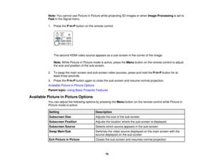 Page 70

Note:
Youcannot usePicture inPicture whileprojecting 3Dimages orwhen Image Processing isset to
 Fast
inthe Signal menu.
 1.
Press theP-in-P buttononthe remote control.
 The
second HDMIvideosource appears asasub-screen inthe corner ofthe image.
 Note:
WhilePicture inPicture modeisactive, presstheMenu button onthe remote controltoadjust
 the
size andposition ofthe sub-screen.
 2.
Toswap themain screen andsub-screen videosources, pressandhold theP-in-P buttonforat
 least
three seconds.
 3.
Press theP-in-P...