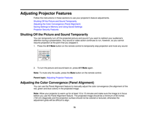 Page 76

Adjusting
ProjectorFeatures
 Follow
theinstructions inthese sections touse your projectors featureadjustments.
 Shutting
Offthe Picture andSound Temporarily
 Adjusting
theColor Convergence (PanelAlignment)
 Saving
Settings toMemory andUsing Saved Settings
 Projector
SecurityFeatures
 Shutting
Offthe Picture andSound Temporarily
 You
cantemporarily turnoffthe projected pictureandsound ifyou want toredirect youraudiences
 attention
duringapresentation. Anysound orvideo action continues torun, however,...