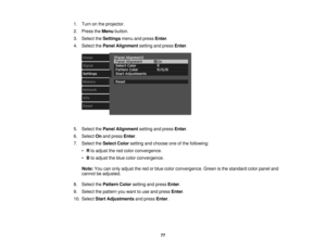 Page 77

1.
Turn onthe projector.
 2.
Press theMenu button.
 3.
Select theSettings menuandpress Enter.
 4.
Select thePanel Alignment settingandpress Enter.
 5.
Select thePanel Alignment settingandpress Enter.
 6.
Select Onand press Enter.
 7.
Select theSelect Colorsetting andchoose oneofthe following:
 •
Rto adjust thered color convergence.
 •
Bto adjust theblue color convergence.
 Note:
Youcanonly adjust thered orblue color convergence. Greenisthe standard colorpanel and
 cannot
beadjusted.
 8.
Select...