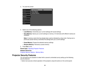 Page 81

3.
You seethisscreen:
 4.
Select oneofthe following options:
 •
Load Memory :Overwrites yourcurrent settings withsaved settings
 •
Save Memory :Saves yourcurrent settings tomemory (10memories withdifferent namesare
 available)

Note:
Amemory namethathasalready beenusedisindicated byablue mark. Saving overa
 previously
savedmemory overwrites thesettings withyour current settings.
 •
Erase Memory :Erases theselected memorysettings
 •
Rename Memory:Renames asaved memory
 5.
Press Esctoexit.
 Parent...