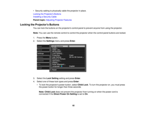 Page 82

•
Security cablingtophysically cabletheprojector inplace.
 Locking
theProjector s Buttons
 Installing
aSecurity Cable
 Parent
topic:Adjusting ProjectorFeatures
 Locking
theProjector s Buttons
 You
canlock thebuttons onthe projectors controlpaneltoprevent anyonefromusing theprojector.
 Note:
Youcanusetheremote controltocontrol theprojector whenthecontrol panelbuttons arelocked.
 1.
Press theMenu button.
 2.
Select theSettings menuandpress Enter.
 3.
Select theLock Setting settingandpress Enter.
 4....