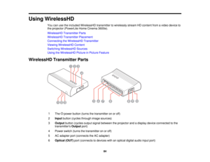 Page 84

Using
WirelessHD
 You
canusetheincluded WirelessHD transmittertowirelessly streamHDcontent fromavideo device to
 the
projector (PowerLite HomeCinema 3600e).
 WirelessHD
TransmitterParts
 WirelessHD
TransmitterPlacement
 Connecting
theWirelessHD Transmitter
 Viewing
WirelessHD Content
 Switching
WirelessHD Sources
 Using
theWirelessHD PictureinPicture Feature
 WirelessHD
TransmitterParts
 1

The
powerbutton (turnsthetransmitter onoroff)
 2
 Input
button (cycles through imagesources)
 3
 Output...
