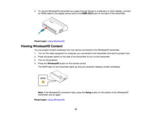 Page 87

3.
Touse theWirelessHD transmitterasapass-through devicetoatelevision orother display, connect
 an
HDMI cabletothe display deviceandtothe HDMI (OUT) portonthe back ofthe transmitter.
 Parent
topic:UsingWirelessHD
 Viewing
WirelessHD Content
 You
canproject content wirelessly fromanydevice connected tothe WirelessHD transmitter.
 1.
Turn onthe video equipment orcomputer youconnected tothe transmitter andwant toproject from.
 2.
Press thepower switch onthe side ofthe transmitter toturn onthe...