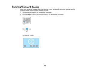 Page 88

Switching
WirelessHD Sources
 If
you have connected multipleHDMIinputsources toyour WirelessHD transmitter,youcanusethe
 projector
remotecontroltoswitch between sources.
 1.
Aim theremote controlatthe WirelessHD transmitter.
 2.
Press theInput button onthe remote controlorthe WirelessHD transmitter.
 You
seethisscreen:
 88    