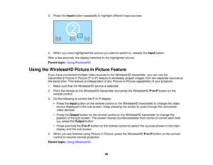 Page 89

3.
Press theInput button repeatedly tohighlight differentinputsources.
 4.
When youhave highlighted thesource youwant toswitch to,release theInput button.
 After
afew seconds, thedisplay switches tothe highlighted source.
 Parent
topic:UsingWirelessHD
 Using
theWirelessHD PictureinPicture Feature
 If
you have connected multiplevideosources tothe WirelessHD transmitter,youcanusethe
 transmitters
PictureinPicture (P-in-P) featuretowirelessly projectimages fromtwoseparate sourcesat
 the
same...