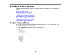 Page 90

Adjusting
theMenu Settings
 Follow
theinstructions inthese sections toaccess theprojector menusystem andchange projector
 settings.

Using
theProjector s Menus
 Image
Quality Settings -Image Menu
 Input
Signal Settings -Signal Menu
 Projector
FeatureSettings -Settings Menu
 Projector
MemoryOptions-Memory Menu
 Projector
NetworkSettings-Network Menu
 Projector
Information Display-Info Menu
 Projector
ResetOptions -Reset Menu
 Using
theProjector s Menus
 You
canusetheprojectors menustoadjust thesettings...