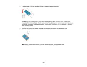 Page 114

4.
Tap each sideofthe airfilter 4to 5times toshake offany excess dust.
 Caution:
Donot use excessive forcewhen tapping theairfilter, oritmay crack andbecome
 unusable.
Donot rinse theairfilter inwater, oruse anydetergent orsolvent toclean it.Do not use
 canned
air;the gases mayleave aresidue, orpush dustanddebris intotheprojectors opticsor
 other
sensitive areas.
 5.
Vacuum thefront ofthe airfilter (theside withthetabs) toremove anyremaining dust.
 Note:
Ifdust isdifficult toremove orthe airfilter...