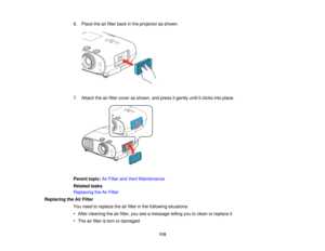 Page 115

6.
Place theairfilter back inthe projector asshown.
 7.
Attach theairfilter cover asshown, andpress itgently untilitclicks intoplace.
 Parent
topic:AirFilter andVent Maintenance
 Related
tasks
 Replacing
theAirFilter
 Replacing
theAirFilter
 You
need toreplace theairfilter inthe following situations:
 •
After cleaning theairfilter, youseeamessage tellingyoutoclean orreplace it
 •
The airfilter istorn ordamaged
 115   