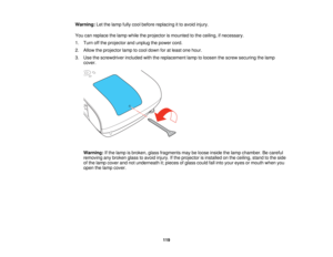 Page 119

Warning:
Letthelamp fullycool before replacing itto avoid injury.
 You
canreplace thelamp while theprojector ismounted tothe ceiling, ifnecessary.
 1.
Turn offthe projector andunplug thepower cord.
 2.
Allow theprojector lamptocool down foratleast onehour.
 3.
Use thescrewdriver includedwiththereplacement lamptoloosen thescrew securing thelamp
 cover.

Warning:
Ifthe lamp isbroken, glassfragments maybeloose inside thelamp chamber. Becareful
 removing
anybroken glasstoavoid injury. Ifthe projector...