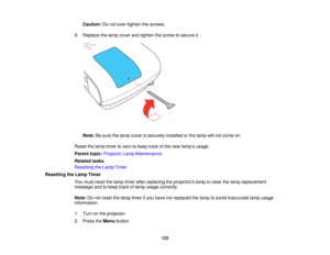 Page 123

Caution:
Donot over-tighten thescrews.
 9.
Replace thelamp cover andtighten thescrew tosecure it.
 Note:
Besure thelamp cover issecurely installedorthe lamp willnot come on.
 Reset
thelamp timer tozero tokeep trackofthe new lamp ’s usage.
 Parent
topic:Projector LampMaintenance
 Related
tasks
 Resetting
theLamp Timer
 Resetting
theLamp Timer
 You
must reset thelamp timer afterreplacing theprojectors lamptoclear thelamp replacement
 message
andtokeep trackoflamp usage correctly.
 Note:
Donot reset...