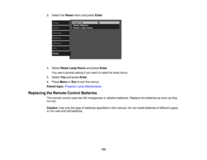 Page 124

3.
Select theReset menuandpress Enter.
 4.
Select ResetLampHours andpress Enter.
 You
seeaprompt askingifyou want toreset thelamp hours.
 5.
Select Yesandpress Enter.
 6.
Press Menu orEsc toexit themenus.
 Parent
topic:Projector LampMaintenance
 Replacing
theRemote ControlBatteries
 The
remote controlusestwoAAmanganese oralkaline batteries. Replacethebatteries assoon asthey
 run
out.
 Caution:
Useonly thetype ofbatteries specified inthis manual. Donot install batteries ofdifferent types,
 or
mix new...