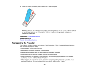 Page 126

4.
Close thebattery coverandpress itdown untilitclicks intoplace.
 Warning:
Disposeofused batteries according tolocal regulations. Donot expose batteries toheat
 or
flame. Keepbatteries outofthe reach ofchildren; theyarechoking hazards andarevery
 dangerous
ifswallowed.
 Parent
topic:Projector Maintenance
 Related
references
 Remote
ControlSpecifications
 Transporting
theProjector
 The
projector containsprecision parts,someofwhich areglass. Follow theseguidelines totransport,
 ship,
orstore...