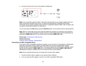 Page 31

2.
Connect theother endtoone ofthe projectors HDMIports.
 Note:
Ifyou connected agame console, itmay takeafew seconds foryour image toappear whenyou
 switch
tothe game consoles inputsource. Toreduce thepotential laginresponse timetogame
 commands,
setyour game consoles outputformat toaprogressive signalof480p, 720p,orhigher. See
 your
game console documentation forinstructions.
 You
canalso select theFast setting usingtheFast/Fine buttononthe remote controltoreduce lagtime.
 Note:
When anaudio/video...