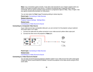 Page 33

Note:
Ifyou connected agame console, itmay takeafew seconds foryour image toappear whenyou
 switch
tothe game consoles inputsource. Toreduce thepotential laginresponse timetogame
 commands,
setyour game consoles outputformat toaprogressive signalof480p, 720p,orhigher. See
 your
game console documentation forinstructions.
 You
canalso select theFast Image Processing settingtoreduce lagtime.
 Parent
topic:Connecting toVideo Sources
 Related
references
 Projector
FeatureSettings -Settings Menu
 Related...