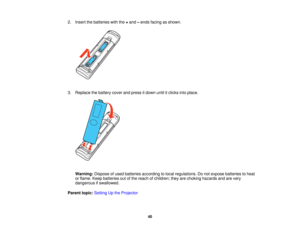 Page 40

2.
Insert thebatteries withthe+and –ends facing asshown.
 3.
Replace thebattery coverandpress itdown untilitclicks intoplace.
 Warning:
Disposeofused batteries according tolocal regulations. Donot expose batteries toheat
 or
flame. Keepbatteries outofthe reach ofchildren; theyarechoking hazards andarevery
 dangerous
ifswallowed.
 Parent
topic:Setting Upthe Projector
 40   