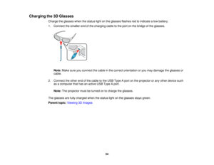 Page 54

Charging
the3DGlasses
 Charge
theglasses whenthestatus lightonthe glasses flashesredtoindicate alow battery.
 1.
Connect thesmaller endofthe charging cabletothe port onthe bridge ofthe glasses.
 Note:
Makesureyouconnect thecable inthe correct orientation oryou may damage theglasses or
 cable.

2.
Connect theother endofthe cable tothe USB Type Aport onthe projector orany other device such
 as
acomputer thathasanactive USBType Aport.
 Note:
Theprojector mustbeturned ontocharge theglasses.
 The
glasses...