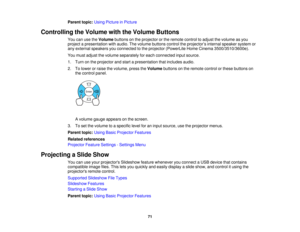 Page 71

Parent
topic:UsingPicture inPicture
 Controlling
theVolume withtheVolume Buttons
 You
canusetheVolume buttonsonthe projector orthe remote controltoadjust thevolume asyou
 project
apresentation withaudio. Thevolume buttons controltheprojector ’s internal speaker systemor
 any
external speakers youconnected tothe projector (PowerLite HomeCinema 3500/3510/3600e).
 You
must adjust thevolume separately foreach connected inputsource.
 1.
Turn onthe projector andstart apresentation thatincludes audio.
 2....