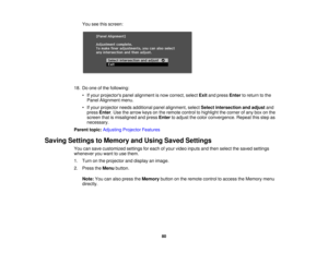 Page 80

You
seethisscreen:
 18.
Doone ofthe following:
 •
Ifyour projectors panelalignment isnow correct, selectExitandpress Enter toreturn tothe
 Panel
Alignment menu.
 •
Ifyour projector needsadditional panelalignment, selectSelect intersection andadjust and
 press
Enter.Use thearrow keysonthe remote controltohighlight thecorner ofany boxonthe
 screen
thatismisaligned andpress Enter toadjust thecolor convergence. Repeatthisstep as
 necessary.

Parent
topic:Adjusting ProjectorFeatures
 Saving
Settings...