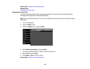 Page 102

Parent
topic:Projector LampMaintenance
 Related
tasks
 Resetting
theLamp Timer
 Resetting
theLamp Timer
 You
must reset thelamp timer afterreplacing theprojectors lamptoclear thelamp replacement
 message
andtokeep trackoflamp usage correctly.
 Note:
Donot reset thelamp timer ifyou have notreplaced thelamp toavoid inaccurate lampusage
 information.

1.
Turn onthe projector.
 2.
Press theMenu button.
 3.
Select theReset menuandpress Enter.
 4.
Select ResetLampHours andpress Enter.
 You
seeaprompt...