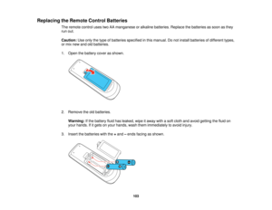 Page 103

Replacing
theRemote ControlBatteries
 The
remote controlusestwoAAmanganese oralkaline batteries. Replacethebatteries assoon asthey
 run
out.
 Caution:
Useonly thetype ofbatteries specified inthis manual. Donot install batteries ofdifferent types,
 or
mix new andoldbatteries.
 1.
Open thebattery coverasshown.
 2.
Remove theoldbatteries.
 Warning:
Ifthe battery fluidhasleaked, wipeitaway withasoft cloth andavoid getting thefluid on
 your
hands. Ifitgets onyour hands, washthemimmediately toavoid injury....