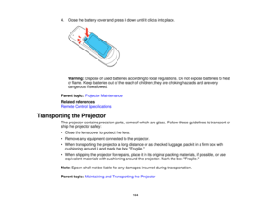 Page 104

4.
Close thebattery coverandpress itdown untilitclicks intoplace.
 Warning:
Disposeofused batteries according tolocal regulations. Donot expose batteries toheat
 or
flame. Keepbatteries outofthe reach ofchildren; theyarechoking hazards andarevery
 dangerous
ifswallowed.
 Parent
topic:Projector Maintenance
 Related
references
 Remote
ControlSpecifications
 Transporting
theProjector
 The
projector containsprecision parts,someofwhich areglass. Follow theseguidelines totransport or
 ship
theprojector...