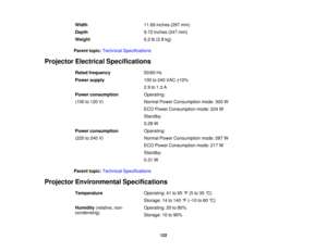 Page 122

Width
 11.69
inches (297mm)
 Depth
 9.72
inches (247mm)
 Weight
 6.2
lb(2.8 kg)
 Parent
topic:Technical Specifications
 Projector
Electrical Specifications
 Rated
frequency
 50/60
Hz
 Power
supply
 100
to240 VAC ±10%
 2.9
to1.3 A
 Power
consumption
 Operating:

(100
to120 V)
 Normal
PowerConsumption mode:300W
 ECO
Power Consumption mode:224W
 Standby:

0.28
W
 Power
consumption
 Operating:

(220
to240 V)
 Normal
PowerConsumption mode:287W
 ECO
Power Consumption mode:217W
 Standby:

0.31
W
 Parent...