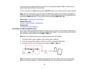 Page 27

commands,
setyour game consoles outputformat toaprogressive signalof480p or720p. Seeyour
 game
console documentation forinstructions.
 You
canalso select theFast setting usingtheFast/Fine buttononthe remote controltoreduce lagtime.
 Note:
When anaudio/video sourcethatmeets theHDMI CECstandard isconnected tothe projectors
 HDMI
port,youcanusetheprojectors remotecontroltocontrol certainfeatures ofthe linked device by
 pressing
theHDMI Linkbutton onthe remote controlandsetting HDMILinktoOn .
 Parent...