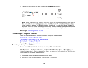 Page 30

2.
Connect theother endofthe cable tothe projectors Audioportorports.
 Note:
Toadd additional sound,connect yourvideo source andspeakers toan audio videoreceiver,
 then
connect thereceiver tothe projector usingoneofthe receivers compatible videooutputs (an
 HDMI
connection providesthebest image quality, ifavailable). Youcanalso connect speakers to
 any
video source thathasitsown speaker connections. Externalpowered speakers orheadphones
 can
also beconnected tothe Audio Outportusing a3.5 mm stereo...