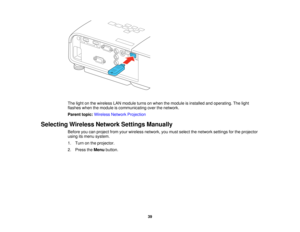 Page 39

The
light onthe wireless LANmodule turnsonwhen themodule isinstalled andoperating. Thelight
 flashes
whenthemodule iscommunicating overthenetwork.
 Parent
topic:Wireless NetworkProjection
 Selecting
WirelessNetworkSettingsManually
 Before
youcanproject fromyourwireless network, youmust select thenetwork settingsforthe projector
 using
itsmenu system.
 1.
Turn onthe projector.
 2.
Press theMenu button.
 39  