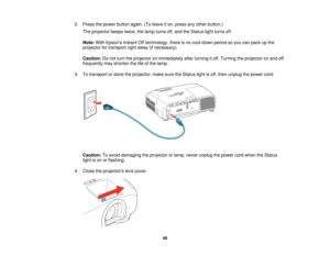 Page 48

2.
Press thepower button again.(Toleave iton, press anyother button.)
 The
projector beepstwice,thelamp turns off,and theStatus lightturns off.
 Note:
WithEpsons InstantOfftechnology, thereisno cool-down periodsoyou canpack upthe
 projector
fortransport rightaway (ifnecessary).
 Caution:
Donot turn theprojector onimmediately afterturning itoff. Turning theprojector onand off
 frequently
mayshorten thelifeofthe lamp.
 3.
Totransport orstore theprojector, makesuretheStatus lightisoff, then unplug...