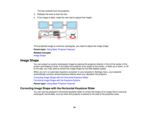 Page 54

The
footextends fromtheprojector.
 3.
Release thelever tolock thefoot.
 4.
Ifthe image istilted, rotate therear feettoadjust theirheight.
 If
the projected imageisunevenly rectangular, youneed toadjust theimage shape.
 Parent
topic:UsingBasicProjector Features
 Related
concepts
 Image
Shape
 Image
Shape
 You
canproject anevenly rectangular imagebyplacing theprojector directlyinfront ofthe center ofthe
 screen
andkeeping itlevel. Ifyou place theprojector atan angle tothe screen, ortilted upordown,...