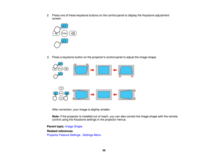 Page 56

2.
Press oneofthese keystone buttonsonthe control paneltodisplay theKeystone adjustment
 screen.

3.
Press akeystone buttononthe projectors controlpaneltoadjust theimage shape.
 After
correction, yourimage isslightly smaller.
 Note:
Ifthe projector isinstalled outofreach, youcanalso correct theimage shape withtheremote
 control
usingtheKeystone settingsinthe projector menus.
 Parent
topic:Image Shape
 Related
references
 Projector
FeatureSettings -Settings Menu
 56    