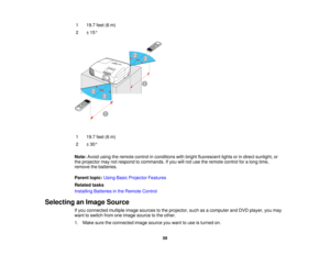 Page 59

1
 19.7
feet(6m)
 2
 ±
15 °
 1
 19.7
feet(6m)
 2
 ±
30 °
 Note:
Avoidusingtheremote controlinconditions withbright fluorescent lightsorindirect sunlight, or
 the
projector maynotrespond tocommands. Ifyou willnot use theremote controlforalong time,
 remove
thebatteries.
 Parent
topic:UsingBasicProjector Features
 Related
tasks
 Installing
Batteriesinthe Remote Control
 Selecting
anImage Source
 If
you connected multipleimagesources tothe projector, suchasacomputer andDVD player, youmay
 want
toswitch...